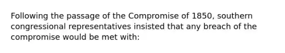 Following the passage of the Compromise of 1850, southern congressional representatives insisted that any breach of the compromise would be met with: