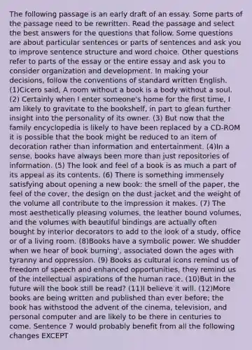 The following passage is an early draft of an essay. Some parts of the passage need to be rewritten. Read the passage and select the best answers for the questions that follow. Some questions are about particular sentences or parts of sentences and ask you to improve sentence structure and word choice. Other questions refer to parts of the essay or the entire essay and ask you to consider organization and development. In making your decisions, follow the conventions of standard written English. (1)Cicero said, A room without a book is a body without a soul. (2) Certainly when I enter someone's home for the first time, I am likely to gravitate to the bookshelf, in part to glean further insight into the personality of its owner. (3) But now that the family encyclopedia is likely to have been replaced by a CD-ROM it is possible that the book might be reduced to an item of decoration rather than information and entertainment. (4)In a sense, books have always been more than just repositories of information. (5) The look and feel of a book is as much a part of its appeal as its contents. (6) There is something immensely satisfying about opening a new book: the smell of the paper, the feel of the cover, the design on the dust jacket and the weight of the volume all contribute to the impression it makes. (7) The most aesthetically pleasing volumes, the leather bound volumes, and the volumes with beautiful bindings are actually often bought by interior decorators to add to the look of a study, office or of a living room. (8)Books have a symbolic power. We shudder when we hear of book burning', associated down the ages with tyranny and oppression. (9) Books as cultural icons remind us of freedom of speech and enhanced opportunities, they remind us of the intellectual aspirations of the human race. (10)But in the future will the book still be read? (11)I believe it will. (12)More books are being written and published than ever before; the book has withstood the advent of the cinema, television, and personal computer and are likely to be there in centuries to come. Sentence 7 would probably benefit from all the following changes EXCEPT