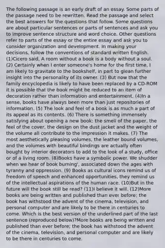 The following passage is an early draft of an essay. Some parts of the passage need to be rewritten. Read the passage and select the best answers for the questions that follow. Some questions are about particular sentences or parts of sentences and ask you to improve sentence structure and word choice. Other questions refer to parts of the essay or the entire essay and ask you to consider organization and development. In making your decisions, follow the conventions of standard written English. (1)Cicero said, A room without a book is a body without a soul. (2) Certainly when I enter someone's home for the first time, I am likely to gravitate to the bookshelf, in part to glean further insight into the personality of its owner. (3) But now that the family encyclopedia is likely to have been replaced by a CD-ROM it is possible that the book might be reduced to an item of decoration rather than information and entertainment. (4)In a sense, books have always been more than just repositories of information. (5) The look and feel of a book is as much a part of its appeal as its contents. (6) There is something immensely satisfying about opening a new book: the smell of the paper, the feel of the cover, the design on the dust jacket and the weight of the volume all contribute to the impression it makes. (7) The most aesthetically pleasing volumes, the leather bound volumes, and the volumes with beautiful bindings are actually often bought by interior decorators to add to the look of a study, office or of a living room. (8)Books have a symbolic power. We shudder when we hear of book burning', associated down the ages with tyranny and oppression. (9) Books as cultural icons remind us of freedom of speech and enhanced opportunities, they remind us of the intellectual aspirations of the human race. (10)But in the future will the book still be read? (11)I believe it will. (12)More books are being written and published than ever before; the book has withstood the advent of the cinema, television, and personal computer and are likely to be there in centuries to come. Which is the best version of the underlined part of the last sentence (reproduced below)?More books are being written and published than ever before; the book has withstood the advent of the cinema, television, and personal computer and are likely to be there in centuries to come.