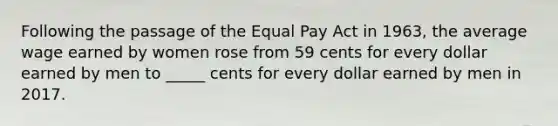 Following the passage of the Equal Pay Act in 1963, the average wage earned by women rose from 59 cents for every dollar earned by men to _____ cents for every dollar earned by men in 2017.