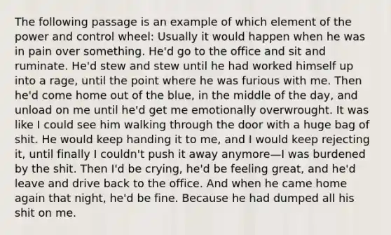 The following passage is an example of which element of the power and control wheel: Usually it would happen when he was in pain over something. He'd go to the office and sit and ruminate. He'd stew and stew until he had worked himself up into a rage, until the point where he was furious with me. Then he'd come home out of the blue, in the middle of the day, and unload on me until he'd get me emotionally overwrought. It was like I could see him walking through the door with a huge bag of shit. He would keep handing it to me, and I would keep rejecting it, until finally I couldn't push it away anymore—I was burdened by the shit. Then I'd be crying, he'd be feeling great, and he'd leave and drive back to the office. And when he came home again that night, he'd be fine. Because he had dumped all his shit on me.