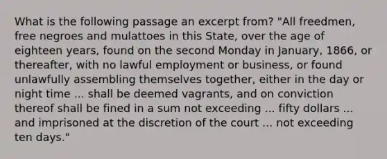 What is the following passage an excerpt from? "All freedmen, free negroes and mulattoes in this State, over the age of eighteen years, found on the second Monday in January, 1866, or thereafter, with no lawful employment or business, or found unlawfully assembling themselves together, either in the day or night time ... shall be deemed vagrants, and on conviction thereof shall be fined in a sum not exceeding ... fifty dollars ... and imprisoned at the discretion of the court ... not exceeding ten days."