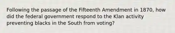 Following the passage of the Fifteenth Amendment in 1870, how did the federal government respond to the Klan activity preventing blacks in the South from voting?