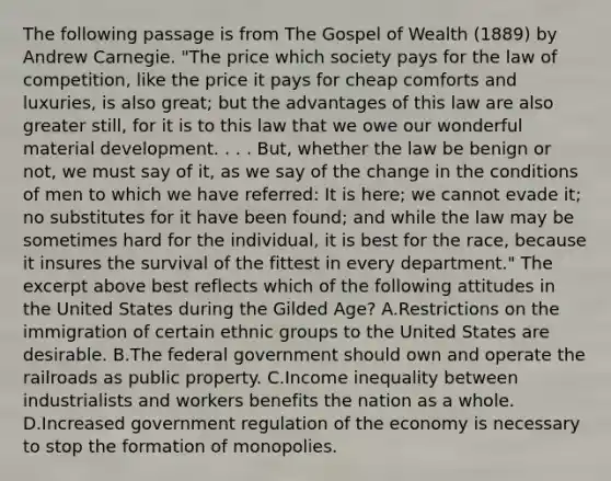 The following passage is from The Gospel of Wealth (1889) by Andrew Carnegie. "The price which society pays for the law of competition, like the price it pays for cheap comforts and luxuries, is also great; but the advantages of this law are also greater still, for it is to this law that we owe our wonderful material development. . . . But, whether the law be benign or not, we must say of it, as we say of the change in the conditions of men to which we have referred: It is here; we cannot evade it; no substitutes for it have been found; and while the law may be sometimes hard for the individual, it is best for the race, because it insures the survival of the fittest in every department." The excerpt above best reflects which of the following attitudes in the United States during the Gilded Age? A.Restrictions on the immigration of certain ethnic groups to the United States are desirable. B.The federal government should own and operate the railroads as public property. C.Income inequality between industrialists and workers benefits the nation as a whole. D.Increased government regulation of the economy is necessary to stop the formation of monopolies.