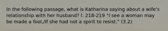 In the following passage, what is Katharina saying about a wife's relationship with her husband? l. 218-219 "I see a woman may be made a fool,/If she had not a spirit to resist." (3.2)