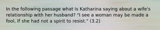 In the following passage what is Katharina saying about a wife's relationship with her husband? "I see a woman may be made a fool, If she had not a spirit to resist." (3.2)