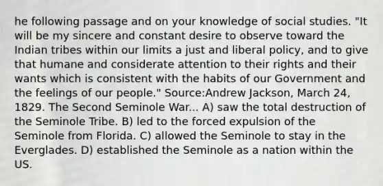 he following passage and on your knowledge of social studies. "It will be my sincere and constant desire to observe toward the Indian tribes within our limits a just and liberal policy, and to give that humane and considerate attention to their rights and their wants which is consistent with the habits of our Government and the feelings of our people." Source:Andrew Jackson, March 24, 1829. The Second Seminole War... A) saw the total destruction of the Seminole Tribe. B) led to the forced expulsion of the Seminole from Florida. C) allowed the Seminole to stay in the Everglades. D) established the Seminole as a nation within the US.