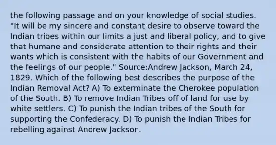 the following passage and on your knowledge of social studies. "It will be my sincere and constant desire to observe toward the Indian tribes within our limits a just and liberal policy, and to give that humane and considerate attention to their rights and their wants which is consistent with the habits of our Government and the feelings of our people." Source:Andrew Jackson, March 24, 1829. Which of the following best describes the purpose of the Indian Removal Act? A) To exterminate the Cherokee population of the South. B) To remove Indian Tribes off of land for use by white settlers. C) To punish the Indian tribes of the South for supporting the Confederacy. D) To punish the Indian Tribes for rebelling against Andrew Jackson.