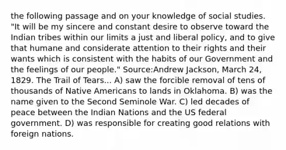 the following passage and on your knowledge of social studies. "It will be my sincere and constant desire to observe toward the Indian tribes within our limits a just and liberal policy, and to give that humane and considerate attention to their rights and their wants which is consistent with the habits of our Government and the feelings of our people." Source:Andrew Jackson, March 24, 1829. The Trail of Tears... A) saw the forcible removal of tens of thousands of Native Americans to lands in Oklahoma. B) was the name given to the Second Seminole War. C) led decades of peace between the Indian Nations and the US federal government. D) was responsible for creating good relations with foreign nations.