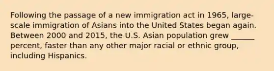 Following the passage of a new immigration act in 1965, large-scale immigration of Asians into the United States began again. Between 2000 and 2015, the U.S. Asian population grew ______ percent, faster than any other major racial or ethnic group, including Hispanics.