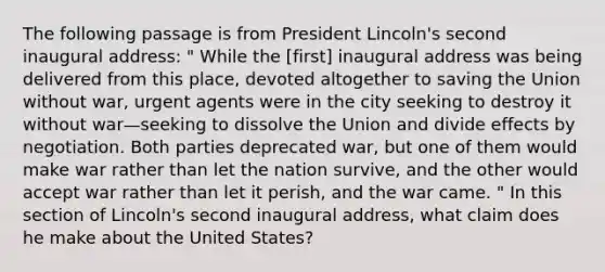 The following passage is from President Lincoln's second inaugural address: " While the [first] inaugural address was being delivered from this place, devoted altogether to saving the Union without war, urgent agents were in the city seeking to destroy it without war—seeking to dissolve the Union and divide effects by negotiation. Both parties deprecated war, but one of them would make war rather than let the nation survive, and the other would accept war rather than let it perish, and the war came. " In this section of Lincoln's second inaugural address, what claim does he make about the United States?