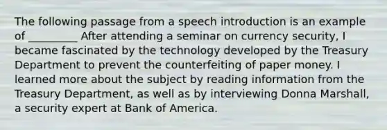 The following passage from a speech introduction is an example of _________ After attending a seminar on currency security, I became fascinated by the technology developed by the Treasury Department to prevent the counterfeiting of paper money. I learned more about the subject by reading information from the Treasury Department, as well as by interviewing Donna Marshall, a security expert at Bank of America.