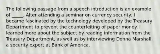 The following passage from a speech introduction is an example of _____. After attending a seminar on currency security, I became fascinated by the technology developed by the Treasury Department to prevent the counterfeiting of paper money. I learned more about the subject by reading information from the Treasury Department, as well as by interviewing Donna Marshall, a security expert at Bank of America.