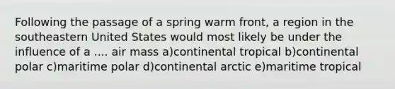 Following the passage of a spring warm front, a region in the southeastern United States would most likely be under the influence of a .... air mass a)continental tropical b)continental polar c)maritime polar d)continental arctic e)maritime tropical