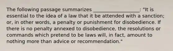 The following passage summarizes ___________________: "It is essential to the idea of a law that it be attended with a sanction; or, in other words, a penalty or punishment for disobedience. If there is no penalty annexed to disobedience, the resolutions or commands which pretend to be laws will, in fact, amount to nothing more than advice or recommendation."