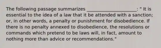 The following passage summarizes ______________________: " It is essential to the idea of a law that it be attended with a sanction; or, in other words, a penalty or punishment for disobedience. If there is no penalty annexed to disobedience, the resolutions or commands which pretend to be laws will, in fact, amount to nothing more than advice or recommendations."