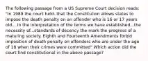 The following passage from a US Supreme Court decision reads: "In 1989 the court held..that the Constitution allows states to impose the death penalty on an offender who is 16 or 17 years old... In the interpretation of the terms we have established...the necessity of...standards of decency the mark the progress of a maturing society. Eighth and Fourteenth Amendments forbid imposition of death penalty on offenders who are under the age of 18 when their crimes were committed" Which action did the court find constitutional in the above passage?