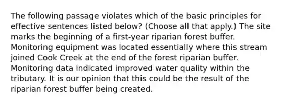 The following passage violates which of the basic principles for effective sentences listed below? (Choose all that apply.) The site marks the beginning of a first-year riparian forest buffer. Monitoring equipment was located essentially where this stream joined Cook Creek at the end of the forest riparian buffer. Monitoring data indicated improved water quality within the tributary. It is our opinion that this could be the result of the riparian forest buffer being created.