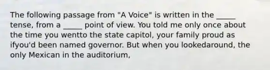 The following passage from "A Voice" is written in the _____ tense, from a _____ point of view. You told me only once about the time you wentto the state capitol, your family proud as ifyou'd been named governor. But when you lookedaround, the only Mexican in the auditorium,