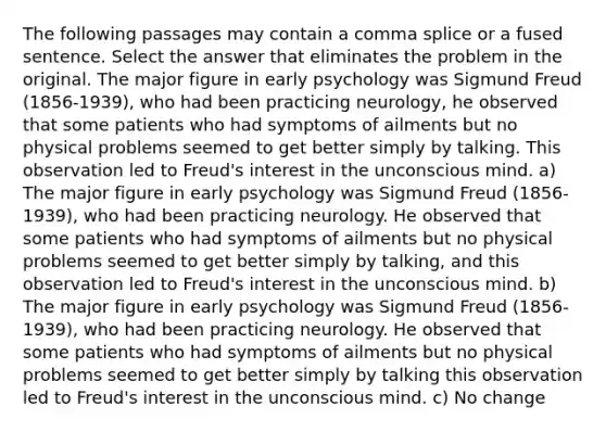 The following passages may contain a comma splice or a fused sentence. Select the answer that eliminates the problem in the original. The major figure in early psychology was Sigmund Freud (1856-1939), who had been practicing neurology, he observed that some patients who had symptoms of ailments but no physical problems seemed to get better simply by talking. This observation led to Freud's interest in the unconscious mind. a) The major figure in early psychology was Sigmund Freud (1856-1939), who had been practicing neurology. He observed that some patients who had symptoms of ailments but no physical problems seemed to get better simply by talking, and this observation led to Freud's interest in the unconscious mind. b) The major figure in early psychology was Sigmund Freud (1856-1939), who had been practicing neurology. He observed that some patients who had symptoms of ailments but no physical problems seemed to get better simply by talking this observation led to Freud's interest in the unconscious mind. c) No change