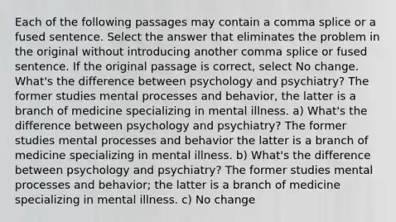 Each of the following passages may contain a comma splice or a fused sentence. Select the answer that eliminates the problem in the original without introducing another comma splice or fused sentence. If the original passage is correct, select No change. What's the difference between psychology and psychiatry? The former studies mental processes and behavior, the latter is a branch of medicine specializing in mental illness. a) What's the difference between psychology and psychiatry? The former studies mental processes and behavior the latter is a branch of medicine specializing in mental illness. b) What's the difference between psychology and psychiatry? The former studies mental processes and behavior; the latter is a branch of medicine specializing in mental illness. c) No change