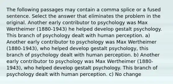 The following passages may contain a comma splice or a fused sentence. Select the answer that eliminates the problem in the original. Another early contributor to psychology was Max Wertheimer (1880-1943) he helped develop gestalt psychology. This branch of psychology dealt with human perception. a) Another early contributor to psychology was Max Wertheimer (1880-1943), who helped develop gestalt psychology, this branch of psychology dealt with human perception. b) Another early contributor to psychology was Max Wertheimer (1880-1943), who helped develop gestalt psychology. This branch of psychology dealt with human perception. c) No change