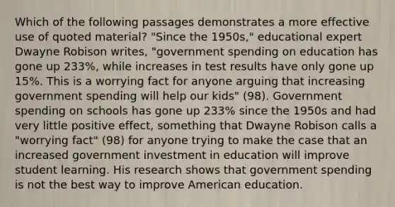 Which of the following passages demonstrates a more effective use of quoted material? "Since the 1950s," educational expert Dwayne Robison writes, "government spending on education has gone up 233%, while increases in test results have only gone up 15%. This is a worrying fact for anyone arguing that increasing government spending will help our kids" (98). Government spending on schools has gone up 233% since the 1950s and had very little positive effect, something that Dwayne Robison calls a "worrying fact" (98) for anyone trying to make the case that an increased government investment in education will improve student learning. His research shows that government spending is not the best way to improve American education.