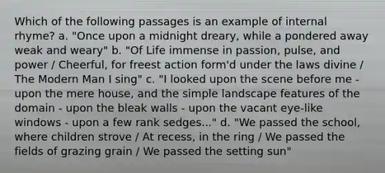 Which of the following passages is an example of internal rhyme? a. "Once upon a midnight dreary, while a pondered away weak and weary" b. "Of Life immense in passion, pulse, and power / Cheerful, for freest action form'd under the laws divine / The Modern Man I sing" c. "I looked upon the scene before me - upon the mere house, and the simple landscape features of the domain - upon the bleak walls - upon the vacant eye-like windows - upon a few rank sedges..." d. "We passed the school, where children strove / At recess, in the ring / We passed the fields of grazing grain / We passed the setting sun"