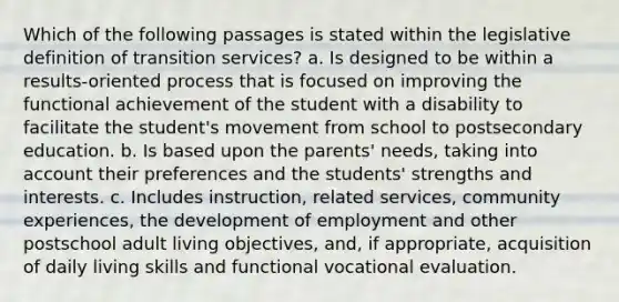 Which of the following passages is stated within the legislative definition of transition services? a. Is designed to be within a results-oriented process that is focused on improving the functional achievement of the student with a disability to facilitate the student's movement from school to postsecondary education. b. Is based upon the parents' needs, taking into account their preferences and the students' strengths and interests. c. Includes instruction, related services, community experiences, the development of employment and other postschool adult living objectives, and, if appropriate, acquisition of daily living skills and functional vocational evaluation.