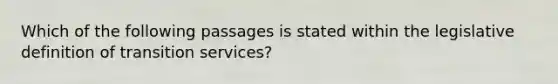 Which of the following passages is stated within the legislative definition of transition services?