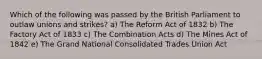 Which of the following was passed by the British Parliament to outlaw unions and strikes? a) The Reform Act of 1832 b) The Factory Act of 1833 c) The Combination Acts d) The Mines Act of 1842 e) The Grand National Consolidated Trades Union Act