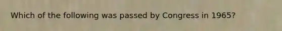 Which of the following was passed by Congress in 1965?