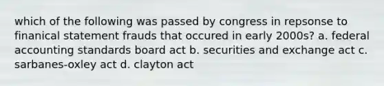 which of the following was passed by congress in repsonse to finanical statement frauds that occured in early 2000s? a. federal accounting standards board act b. securities and exchange act c. sarbanes-oxley act d. clayton act