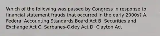 Which of the following was passed by Congress in response to financial statement frauds that occurred in the early 2000s? A. Federal Accounting Standards Board Act B. Securities and Exchange Act C. Sarbanes-Oxley Act D. Clayton Act