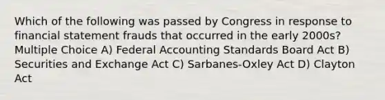 Which of the following was passed by Congress in response to financial statement frauds that occurred in the early 2000s? Multiple Choice A) Federal Accounting Standards Board Act B) Securities and Exchange Act C) Sarbanes-Oxley Act D) Clayton Act