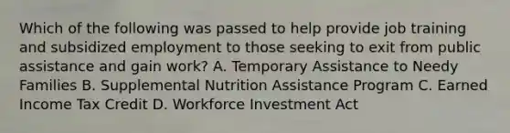 Which of the following was passed to help provide job training and subsidized employment to those seeking to exit from public assistance and gain work? A. Temporary Assistance to Needy Families B. Supplemental Nutrition Assistance Program C. Earned Income Tax Credit D. Workforce Investment Act