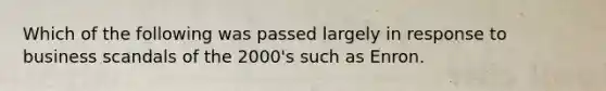 Which of the following was passed largely in response to business scandals of the 2000's such as Enron.
