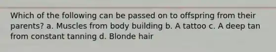 Which of the following can be passed on to offspring from their parents? a. Muscles from body building b. A tattoo c. A deep tan from constant tanning d. Blonde hair