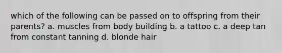 which of the following can be passed on to offspring from their parents? a. muscles from body building b. a tattoo c. a deep tan from constant tanning d. blonde hair