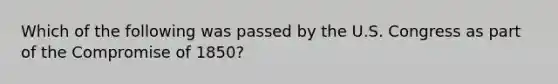 Which of the following was passed by the U.S. Congress as part of the Compromise of 1850?