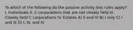 To which of the following do the passive activity loss rules apply? I. Individuals II. C corporations that are not closely held III. Closely held C corporations IV. Estates A) II and IV B) I only C) I and III D) I, III, and IV