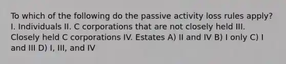 To which of the following do the passive activity loss rules apply? I. Individuals II. C corporations that are not closely held III. Closely held C corporations IV. Estates A) II and IV B) I only C) I and III D) I, III, and IV