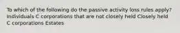 To which of the following do the passive activity loss rules apply? Individuals C corporations that are not closely held Closely held C corporations Estates