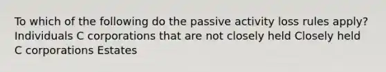 To which of the following do the passive activity loss rules apply? Individuals C corporations that are not closely held Closely held C corporations Estates