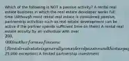 Which of the following is NOT a passive activity? A rental real estate business in which the real estate developer works full time (Although most rental real estate is considered passive, partnership activities such as real estate development can be active if the partner spends sufficient time on them) A rental real estate activity by an individual with over 200,000 in other forms of income (Rental real estate is generally considered passive and this taxpayer does NOT meet the25,000 exception) A limited partnership investment