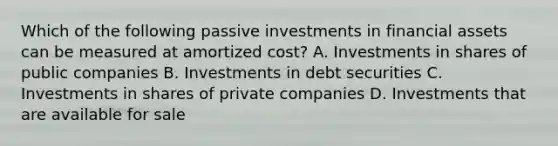 Which of the following passive investments in financial assets can be measured at amortized cost? A. Investments in shares of public companies B. Investments in debt securities C. Investments in shares of private companies D. Investments that are available for sale