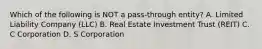 Which of the following is NOT a pass-through entity? A. Limited Liability Company (LLC) B. Real Estate Investment Trust (REIT) C. C Corporation D. S Corporation