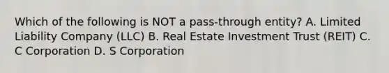 Which of the following is NOT a pass-through entity? A. Limited Liability Company (LLC) B. Real Estate Investment Trust (REIT) C. C Corporation D. S Corporation