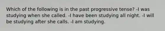 Which of the following is in the past progressive tense? -I was studying when she called. -I have been studying all night. -I will be studying after she calls. -I am studying.