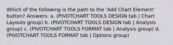 Which of the following is the path to the 'Add Chart Element' button? Answers: a. (PIVOTCHART TOOLS DESIGN tab | Chart Layouts group) b. (PIVOTCHART TOOLS DESIGN tab | Analysis group) c. (PIVOTCHART TOOLS FORMAT tab | Analysis group) d. (PIVOTCHART TOOLS FORMAT tab | Options group)